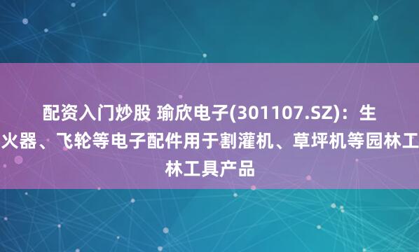 配资入门炒股 瑜欣电子(301107.SZ)：生产的点火器、飞轮等电子配件用于割灌机、草坪机等园林工具产品