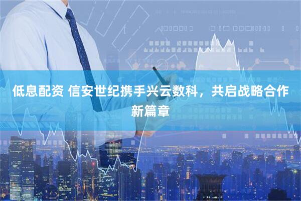 低息配资 信安世纪携手兴云数科，共启战略合作新篇章