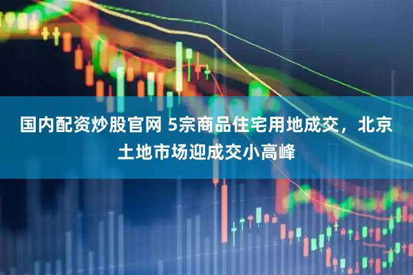 国内配资炒股官网 5宗商品住宅用地成交，北京土地市场迎成交小高峰