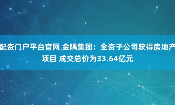 配资门户平台官网 金隅集团：全资子公司获得房地产项目 成交总价为33.64亿元