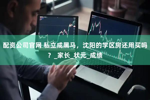 配资公司官网 私立成黑马,沈阳的学区房还用买吗?_家长_状元_成绩