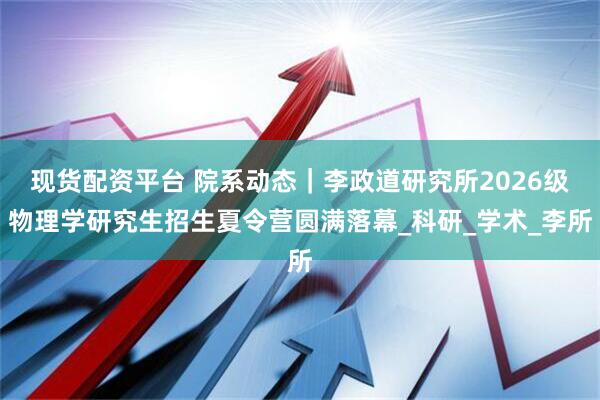 现货配资平台 院系动态|李政道研究所2026级物理学研究生招生夏令营圆满落幕_科研_学术_李所