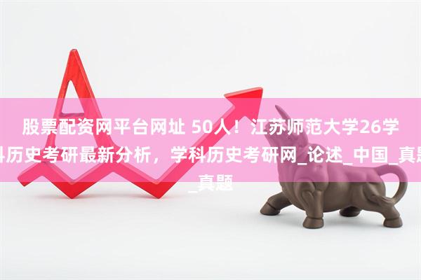 股票配资网平台网址 50人!江苏师范大学26学科历史考研最新分析,学科历史考研网_论述_中国_真题