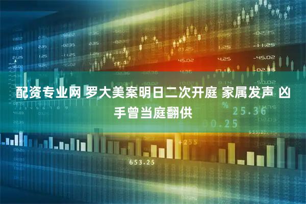 配资专业网 罗大美案明日二次开庭 家属发声 凶手曾当庭翻供