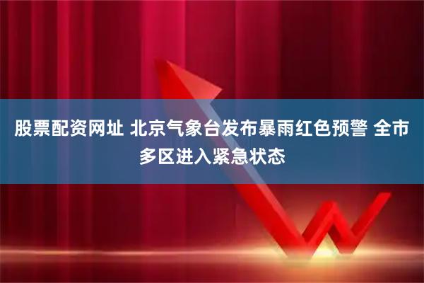 股票配资网址 北京气象台发布暴雨红色预警 全市多区进入紧急状态
