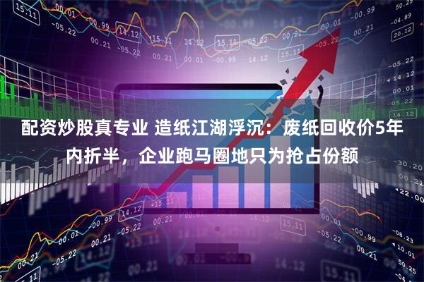 配资炒股真专业 造纸江湖浮沉:废纸回收价5年内折半,企业跑马圈地只为抢占份额