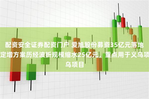 配资安全证券配资门户 爱旭股份募资35亿元落地!定增方案历经波折规模缩水25亿元,重点用于义乌项目