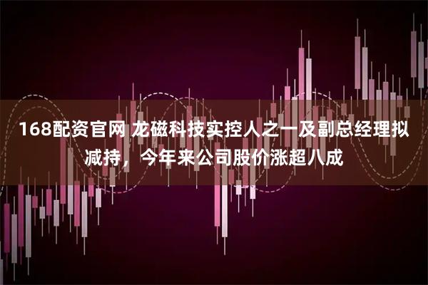 168配资官网 龙磁科技实控人之一及副总经理拟减持，今年来公司股价涨超八成