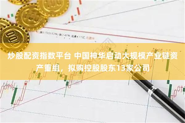 炒股配资指数平台 中国神华启动大规模产业链资产重组,拟购控股股东13家公司