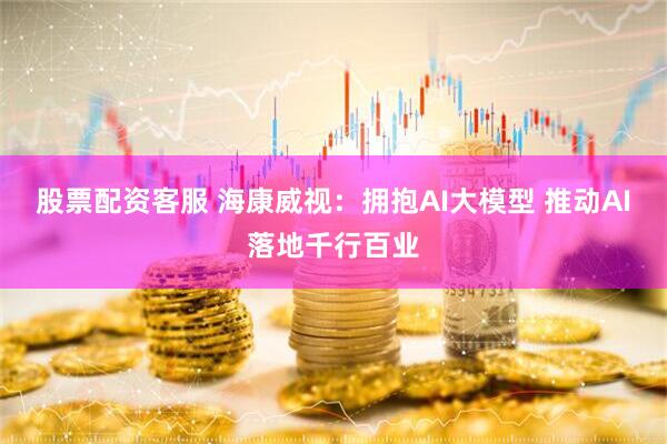 股票配资客服 海康威视：拥抱AI大模型 推动AI落地千行百业