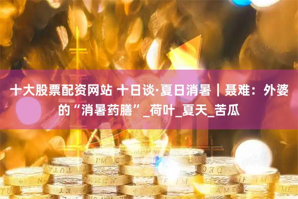 十大股票配资网站 十日谈·夏日消暑｜聂难：外婆的“消暑药膳”_荷叶_夏天_苦瓜