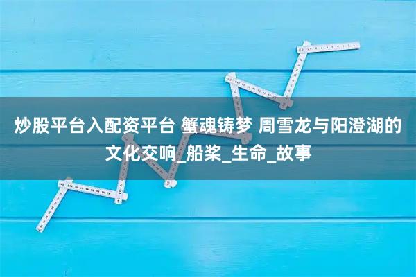 炒股平台入配资平台 蟹魂铸梦 周雪龙与阳澄湖的文化交响_船桨_生命_故事