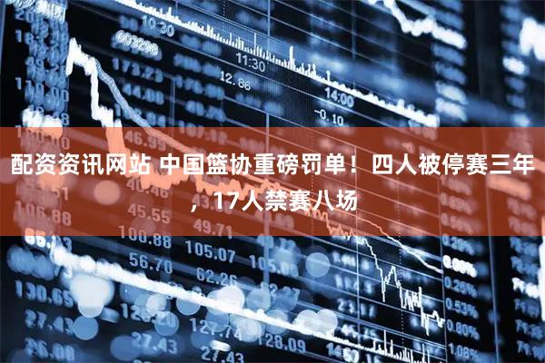 配资资讯网站 中国篮协重磅罚单！四人被停赛三年，17人禁赛八场