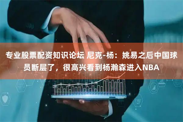 专业股票配资知识论坛 尼克-杨：姚易之后中国球员断层了，很高兴看到杨瀚森进入NBA