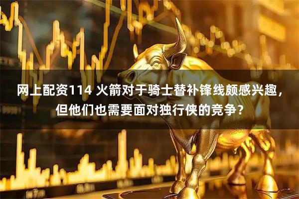 网上配资114 火箭对于骑士替补锋线颇感兴趣，但他们也需要面对独行侠的竞争？
