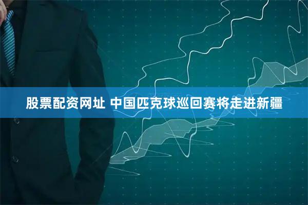 股票配资网址 中国匹克球巡回赛将走进新疆