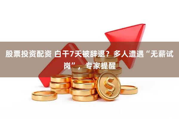 股票投资配资 白干7天被辞退？多人遭遇“无薪试岗”，专家提醒