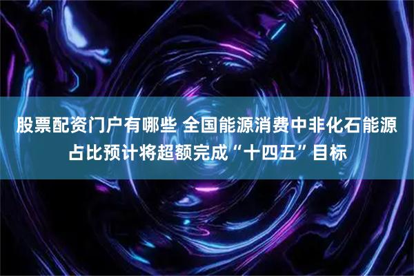 股票配资门户有哪些 全国能源消费中非化石能源占比预计将超额完成“十四五”目标