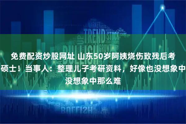 免费配资炒股网址 山东50岁阿姨烧伤致残后考取法学硕士！当事人：整理儿子考研资料，好像也没想象中那么难