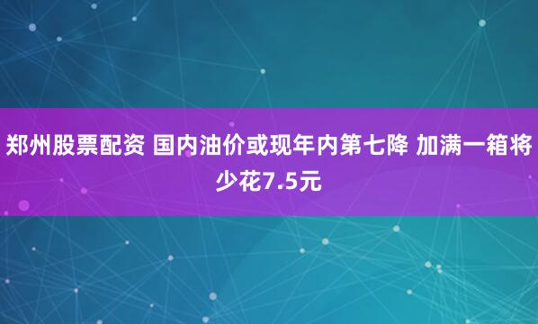 郑州股票配资 国内油价或现年内第七降 加满一箱将少花7.5元