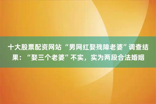 十大股票配资网站 “男网红娶残障老婆”调查结果：“娶三个老婆”不实，实为两段合法婚姻