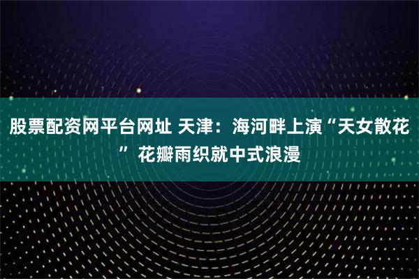 股票配资网平台网址 天津：海河畔上演“天女散花” 花瓣雨织就中式浪漫