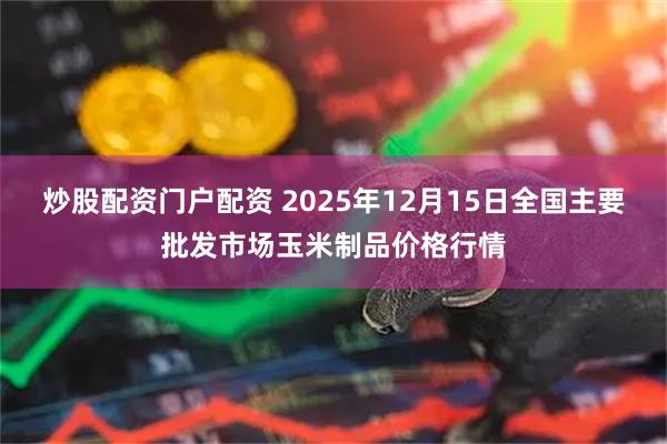 炒股配资门户配资 2025年12月15日全国主要批发市场玉米制品价格行情