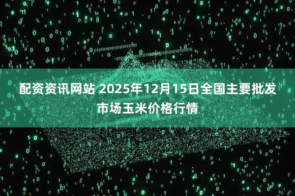 配资资讯网站 2025年12月15日全国主要批发市场玉米价格行情