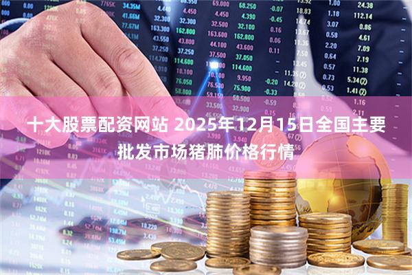 十大股票配资网站 2025年12月15日全国主要批发市场猪肺价格行情