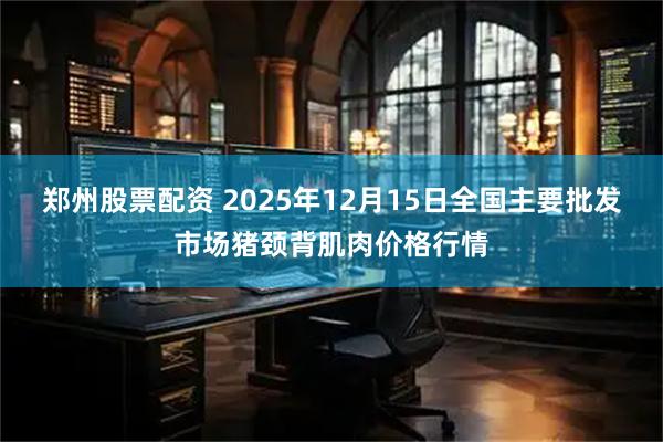 郑州股票配资 2025年12月15日全国主要批发市场猪颈背肌肉价格行情
