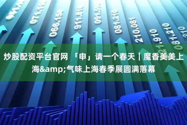炒股配资平台官网 「申」请一个春天｜魔香美美上海&气味上海春季展圆满落幕