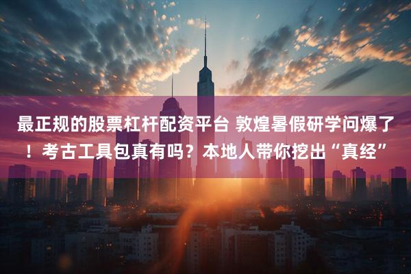 最正规的股票杠杆配资平台 敦煌暑假研学问爆了！考古工具包真有吗？本地人带你挖出“真经”