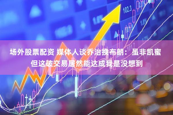 场外股票配资 媒体人谈乔治换布朗：虽非凯蜜 但这破交易居然能达成我是没想到