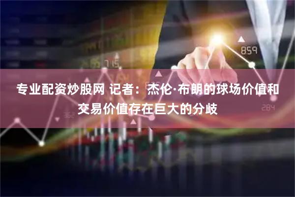 专业配资炒股网 记者：杰伦·布朗的球场价值和交易价值存在巨大的分歧