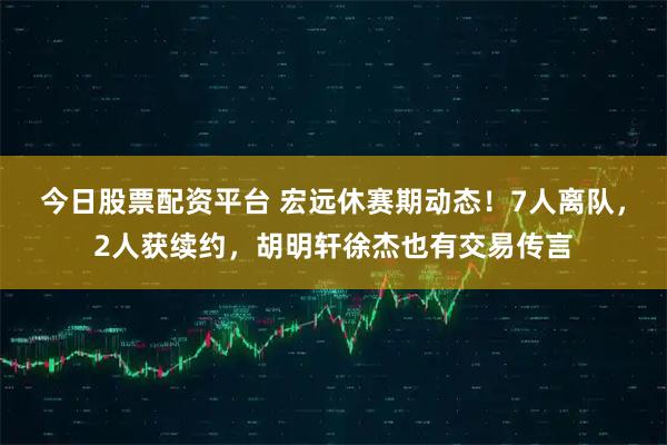 今日股票配资平台 宏远休赛期动态!7人离队,2人获续约,胡明轩徐杰也有交易传言