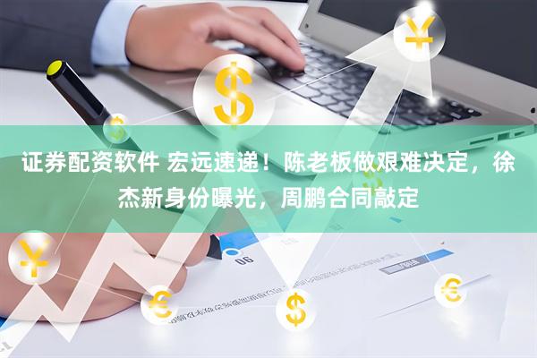 证券配资软件 宏远速递！陈老板做艰难决定，徐杰新身份曝光，周鹏合同敲定