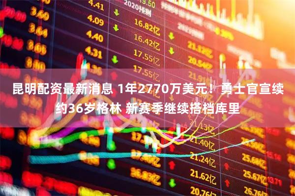 昆明配资最新消息 1年2770万美元!勇士官宣续约36岁格林 新赛季继续搭档库里